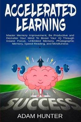Accelerated Learning: Master Memory Improvement, Be Productive and Declutter Your Mind To Boost Your IQ Through Insane Focus, Unlimited Memory, Photographic Memory, Speed Reading, and Mindfulness - Adam Hunter - cover