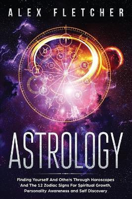 Astrology: Finding Yourself And Others Through Horoscopes And The 12 Zodiac Signs For Spiritual Growth, Personality Awareness and Self Discovery - Alex Fletcher - cover