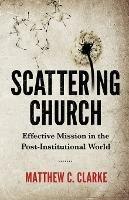 Scattering Church: Effective Mission in the Post-Institutional World - Matthew C Clarke - cover
