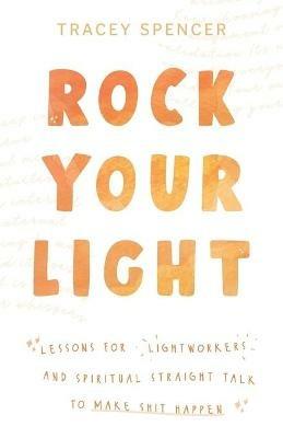 Rock Your Light: Lessons for Lightworkers and Spiritual Straight Talk to Make Shit Happen - Tracey Spencer - cover