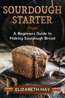 Sourdough Starter: A Beginners Guide to Making Sourdough Bread - Elizabeth May - cover