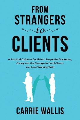 From Strangers to Clients: A practical Guide to Confident, Respectful Marketing, Giving You the Courage to Enrol Clients You Love Working With - Carrie Wallis - cover
