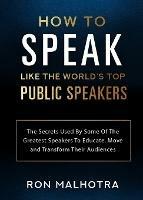 How To Speak Like The World's Top Public Speakers: The Secrets Used By Some Of The Greatest Speakers To Educate, Move and Transform Their Audiences - Ron Malhotra - cover