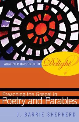 Whatever Happened to Delight?: Preaching the Gospel in Poetry and Parables - J. Barrie Shepherd - cover