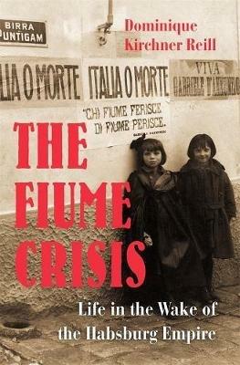 The Fiume Crisis: Life in the Wake of the Habsburg Empire - Dominique Kirchner Reill - cover