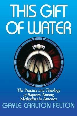 This Gift of Water: The Practice and Theology of Baptism Among Methodists in America - Gayle Carlton Felton - cover