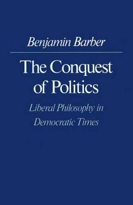 The Conquest of Politics: Liberal Philosophy in Democratic Times - Benjamin R. Barber - cover