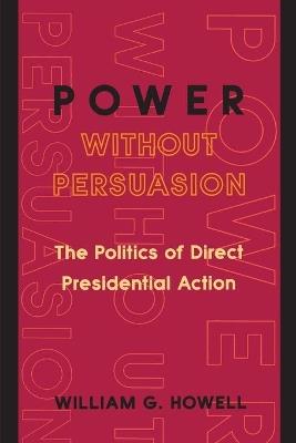 Power without Persuasion: The Politics of Direct Presidential Action - William G. Howell - cover