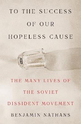 To the Success of Our Hopeless Cause: The Many Lives of the Soviet Dissident Movement - Benjamin Nathans - cover