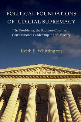 Political Foundations of Judicial Supremacy: The Presidency, the Supreme Court, and Constitutional Leadership in U.S. History - Keith E. Whittington - cover