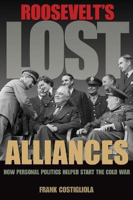 Roosevelt's Lost Alliances: How Personal Politics Helped Start the Cold War - Frank Costigliola - cover