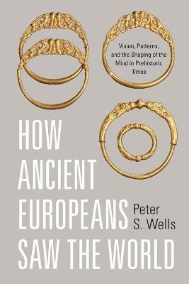 How Ancient Europeans Saw the World: Vision, Patterns, and the Shaping of the Mind in Prehistoric Times - Peter S. Wells - cover