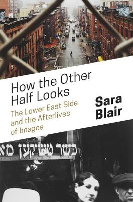 How the Other Half Looks: The Lower East Side and the Afterlives of Images - Sara Blair - cover