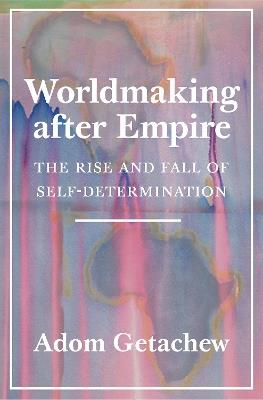 Worldmaking after Empire: The Rise and Fall of Self-Determination - Adom Getachew - cover