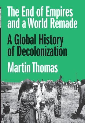 The End of Empires and a World Remade: A Global History of Decolonization - Martin Thomas - cover