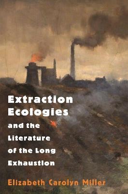 Extraction Ecologies and the Literature of the Long Exhaustion - Elizabeth Carolyn Miller - cover
