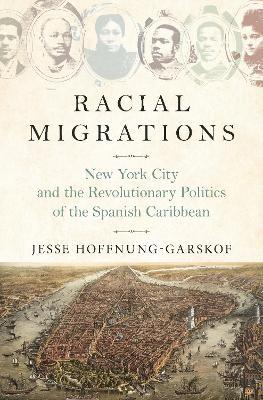 Racial Migrations: New York City and the Revolutionary Politics of the Spanish Caribbean - Jesse Hoffnung-Garskof - cover