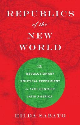 Republics of the New World: The Revolutionary Political Experiment in Nineteenth-Century Latin America - Hilda Sabato - cover