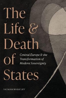 The Life and Death of States: Central Europe and the Transformation of Modern Sovereignty - Natasha Wheatley - cover