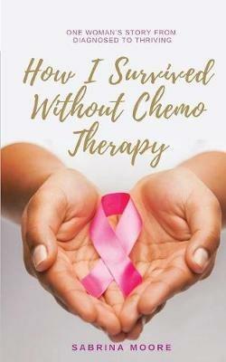 How I Survived Without Chemo Therapy: One Woman's Story From Diagnosed to Thriving - Sabrina Moore - cover