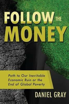 Follow the Money: Path to Our Inevitable Economic Ruin or the End of Global Poverty - Daniel Gray - cover