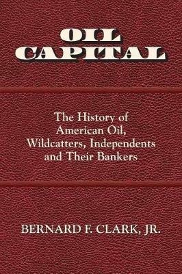 Oil Capital: The History of American Oil, Wildcatters, Independents and Their Bankers - Bernard F Clark - cover