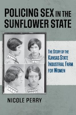 Policing Sex in the Sunflower State: The Story of the Kansas State Industrial Farm for Women - Nicole Perry - cover