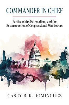 Commander in Chief: Partisanship, Nationalism, and the Reconstruction of Congressional War - Casey Byrne Knudsen Dominguez - cover