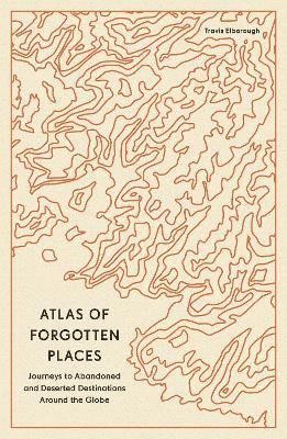 Atlas of Forgotten Places: Journeys to Abandoned and Deserted Destinations Around the Globe - Travis Elborough - cover