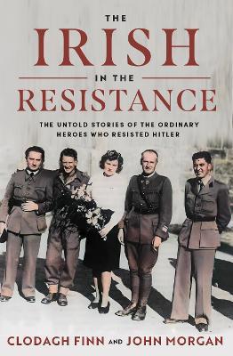 The Irish in the Resistance: The Untold Stories of the Ordinary Heroes who Resisted Hitler - Clodagh Finn,John Morgan - cover