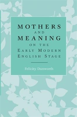 Mothers and Meaning on the Early Modern English Stage - Felicity Dunworth - cover