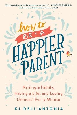 How To Be A Happier Parent: Raising a Family, Having a Life, and Loving (Almost) Every Minute - KJ Dell'Antonia - cover