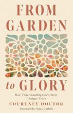 From Garden to Glory: How Understanding God’s Story Changes Yours