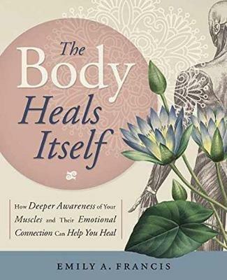 The Body Heals Itself: How Deeper Awareness of Your Muscles and Their Emotional Connection Can Help You Heal - Emily A. Francis - cover