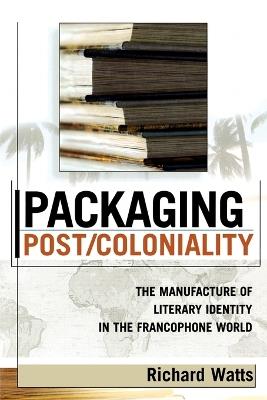 Packaging Post/Coloniality: The Manufacture of Literary Identity in the Francophone World - Richard Watts - cover