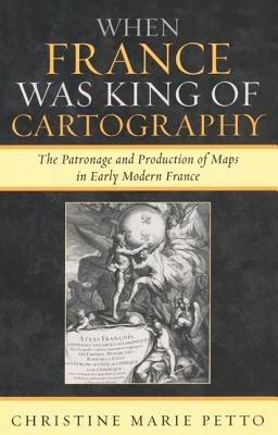 When France Was King of Cartography: The Patronage and Production of Maps in Early Modern France - Christine Marie Petto - cover