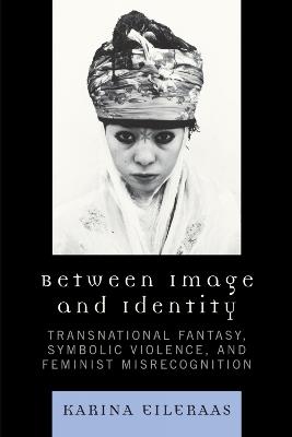 Between Image and Identity: Transnational Fantasy, Symbolic Violence, and Feminist Misrecognition - Karina A. Eileraas - cover