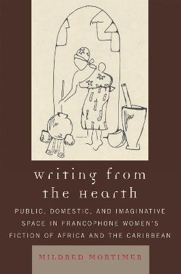 Writing from the Hearth: Public, Domestic, and Imaginative Space in Francophone Women's Fiction of Africa and the Caribbean - Mildred Mortimer - cover