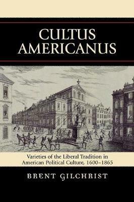 Cultus Americanus: Varieties of the Liberal Tradition in American Political Culture, 1600-1865 - Brent Gilchrist - cover