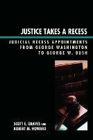 Justice Takes a Recess: Judicial Recess Appointments from George Washington to George W. Bush - Scott E. Graves,Robert M. Howard - cover