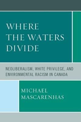 Where the Waters Divide: Neoliberalism, White Privilege, and Environmental Racism in Canada - Michael Mascarenhas - cover