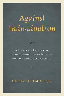 Against Individualism: A Confucian Rethinking of the Foundations of Morality, Politics, Family, and Religion - Henry Rosemont - cover