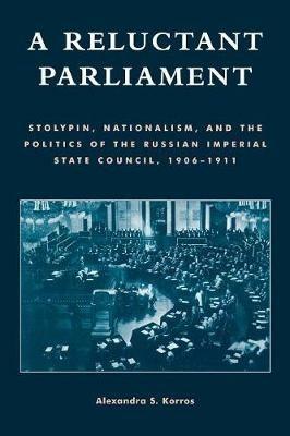 A Reluctant Parliament: Stolypin, Nationalism, and the Politics of the Russian Imperial State Council, 1906-1911 - Alexandra S. Korros - cover