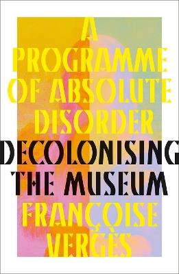 A Programme of Absolute Disorder: Decolonizing the Museum - Françoise Vergès - cover