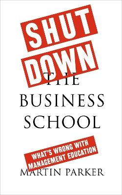 Shut Down the Business School: What's Wrong with Management Education - Martin Parker - cover