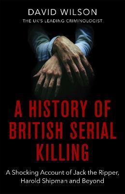 A History Of British Serial Killing: The Shocking Account of Jack the Ripper, Harold Shipman and Beyond - David Wilson - cover