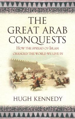 The Great Arab Conquests: How the Spread of Islam Changed the World We Live In - Hugh Kennedy,Hugh Kennedy - cover