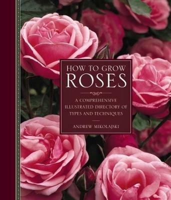 How to Grow Roses: A Comprehensive Illustrated Directory of Types and Techniques - Andrew Mikolajski - cover