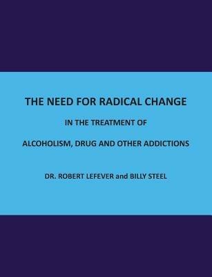 The Need for Radical Change in The treatment of Alcoholism, Drug and Other Addictions - Billy Steel,Dr Robert Lefever - cover