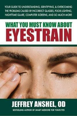 What You Must Know About Eyestrain: Your Guide to Understanding, Identifying, & Overcoming the Problems Caused by Incorrect Glasses, Poor Lighting, Nighttime Glare, Computer Screens, and So Much More - Jeffrey Anshel - cover